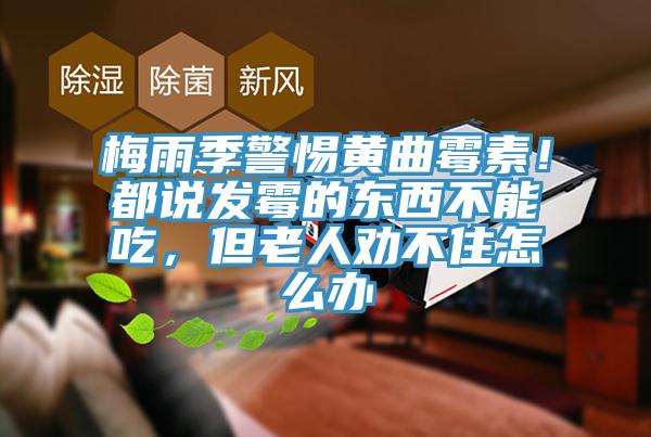 梅雨季警惕黃曲黴素！都說發黴的東西不能吃，但老人勸不住怎麽辦