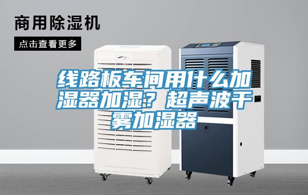 線路板車間用什麽加濕器加濕？超聲波幹霧加濕器