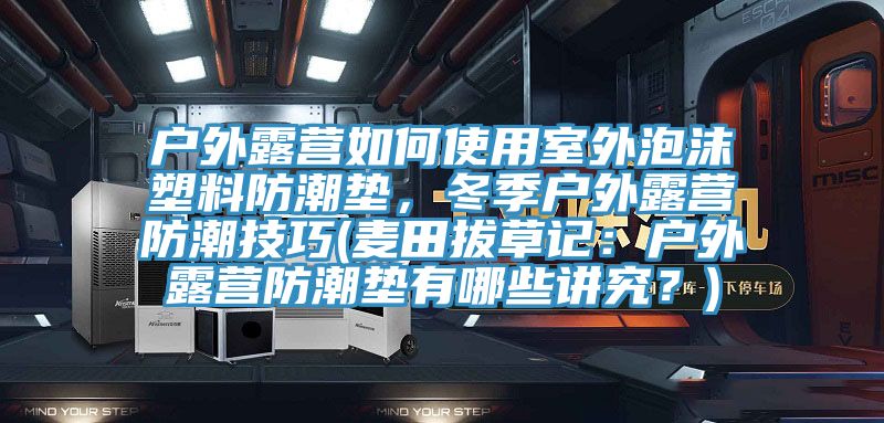 戶外露營如何使用室外泡沫塑料防潮墊，冬季戶外露營防潮技巧(麥田拔草記：戶外露營防潮墊有哪些講究？)