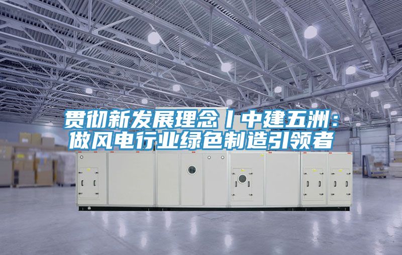 貫徹新發展理念丨中建五洲：做風電行業綠色製造引領者