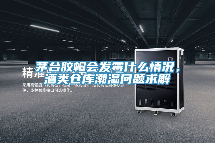 茅台膠帽會發黴什麽情況，酒類倉庫潮濕問題求解